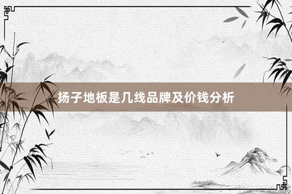 扬子地板是几线品牌及价钱分析