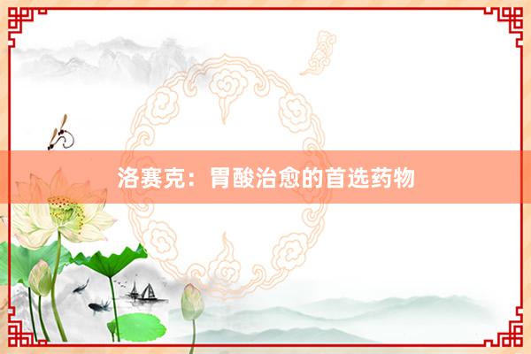 洛赛克：胃酸治愈的首选药物