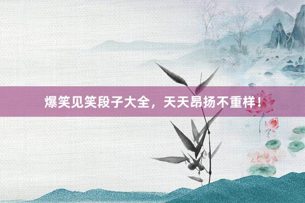 爆笑见笑段子大全,天天昂扬不重样!
