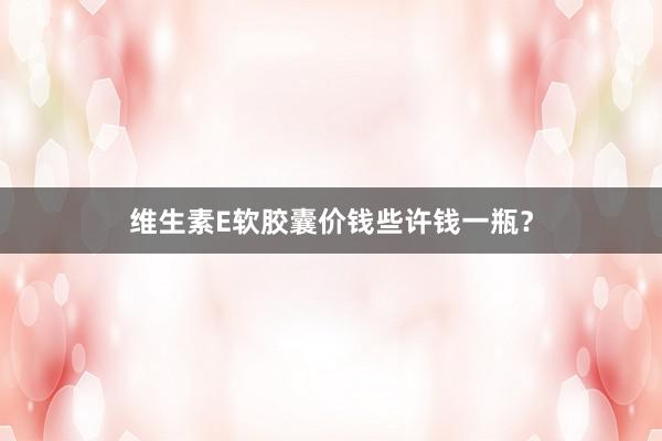 维生素E软胶囊价钱些许钱一瓶？